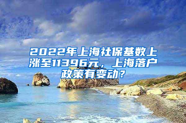 2022年上海社保基数上涨至11396元，上海落户政策有变动？
