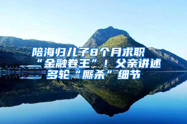 陪海归儿子8个月求职“金融卷王”！父亲讲述多轮“厮杀”细节