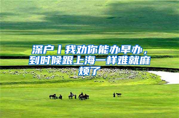 深户丨我劝你能办早办，到时候跟上海一样难就麻烦了