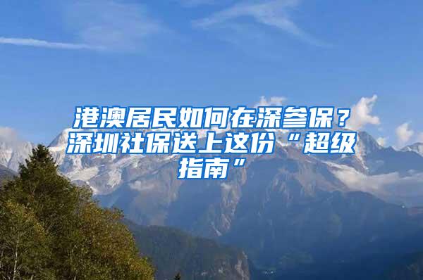 港澳居民如何在深参保？深圳社保送上这份“超级指南”