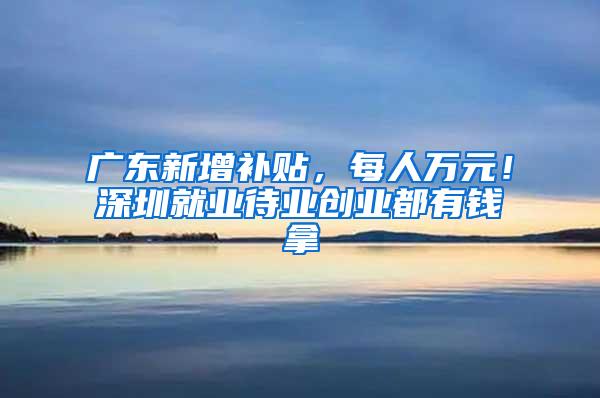 广东新增补贴，每人万元！深圳就业待业创业都有钱拿