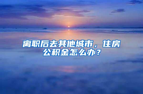 离职后去其他城市，住房公积金怎么办？