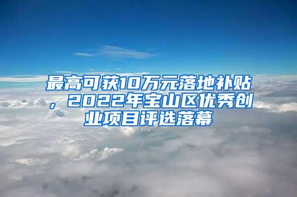 最高可获10万元落地补贴，2022年宝山区优秀创业项目评选落幕