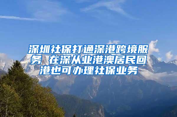 深圳社保打通深港跨境服务 在深从业港澳居民回港也可办理社保业务