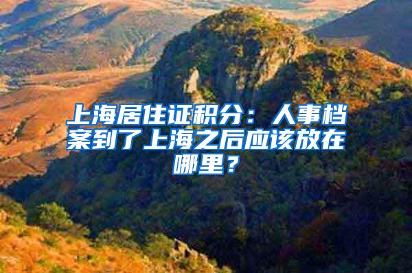 上海居住证积分：人事档案到了上海之后应该放在哪里？