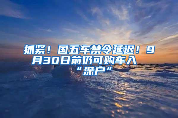 抓紧！国五车禁令延迟！9月30日前仍可购车入“深户”