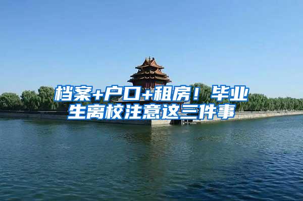 档案+户口+租房！毕业生离校注意这三件事
