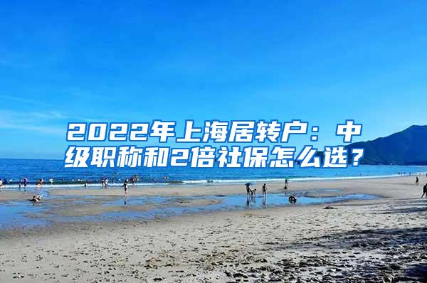 2022年上海居转户：中级职称和2倍社保怎么选？