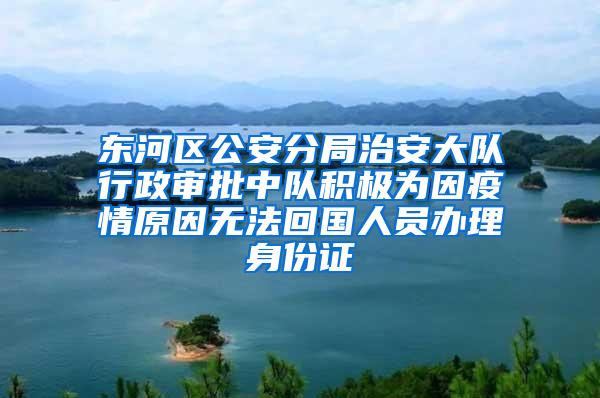 东河区公安分局治安大队行政审批中队积极为因疫情原因无法回国人员办理身份证