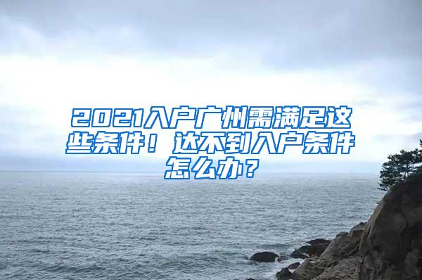 2021入户广州需满足这些条件！达不到入户条件怎么办？