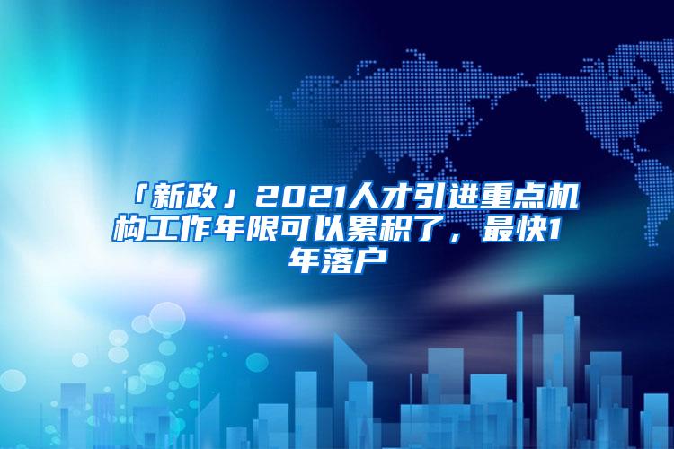 「新政」2021人才引进重点机构工作年限可以累积了，最快1年落户