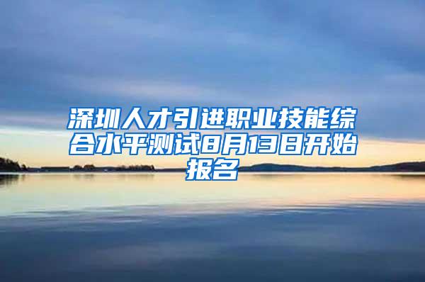 深圳人才引进职业技能综合水平测试8月13日开始报名