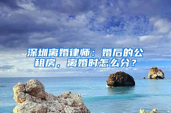 深圳离婚律师：婚后的公租房，离婚时怎么分？