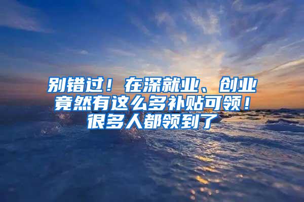 别错过！在深就业、创业竟然有这么多补贴可领！很多人都领到了