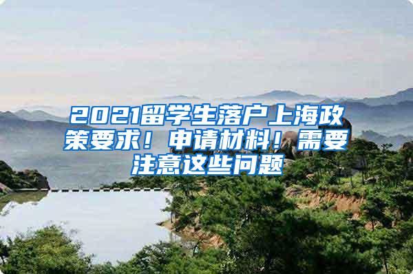 2021留学生落户上海政策要求！申请材料！需要注意这些问题