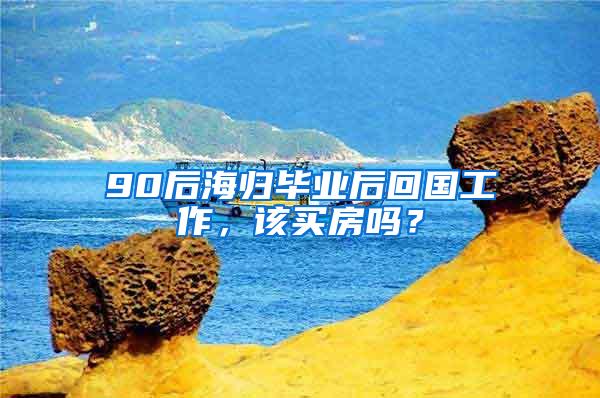 90后海归毕业后回国工作，该买房吗？