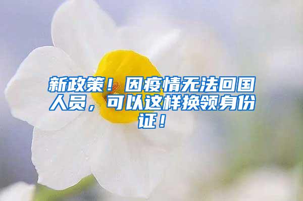 新政策！因疫情无法回国人员，可以这样换领身份证！