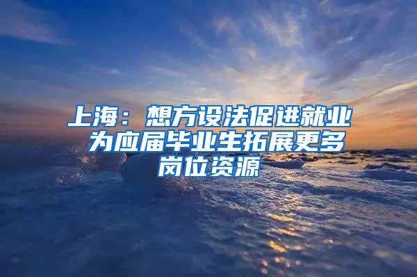 上海：想方设法促进就业 为应届毕业生拓展更多岗位资源