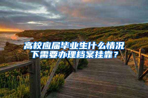 高校应届毕业生什么情况下需要办理档案挂靠？