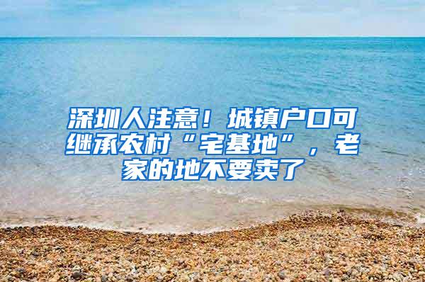 深圳人注意！城镇户口可继承农村“宅基地”，老家的地不要卖了