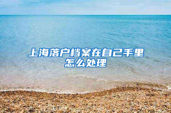 上海落户档案在自己手里怎么处理