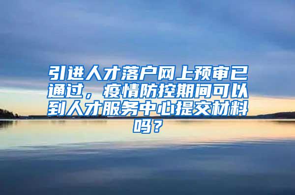 引进人才落户网上预审已通过，疫情防控期间可以到人才服务中心提交材料吗？