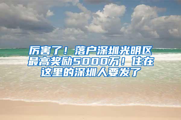 厉害了！落户深圳光明区最高奖励5000万！住在这里的深圳人要发了