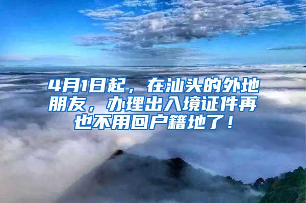 4月1日起，在汕头的外地朋友，办理出入境证件再也不用回户籍地了！