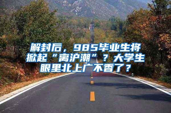 解封后，985毕业生将掀起“离沪潮”？大学生眼里北上广不香了？