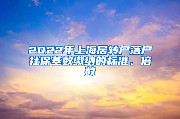 2022年上海居转户落户社保基数缴纳的标准、倍数