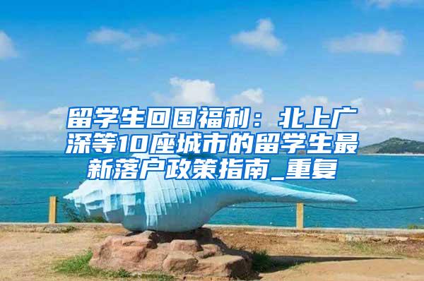 留学生回国福利：北上广深等10座城市的留学生最新落户政策指南_重复