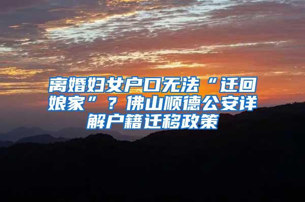 离婚妇女户口无法“迁回娘家”？佛山顺德公安详解户籍迁移政策