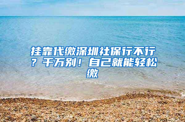 挂靠代缴深圳社保行不行？千万别！自己就能轻松缴