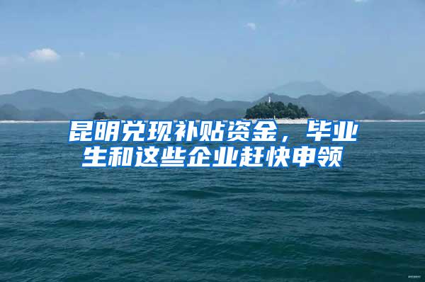 昆明兑现补贴资金，毕业生和这些企业赶快申领
