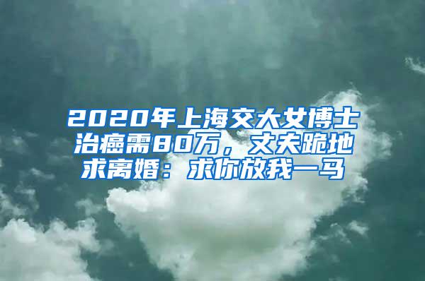2020年上海交大女博士治癌需80万，丈夫跪地求离婚：求你放我一马