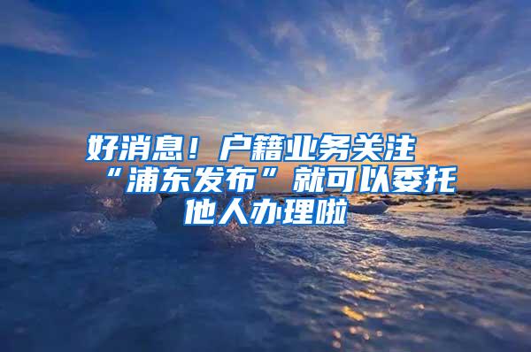 好消息！户籍业务关注“浦东发布”就可以委托他人办理啦
