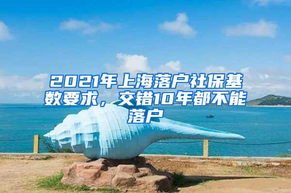 2021年上海落户社保基数要求，交错10年都不能落户