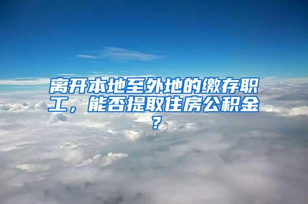离开本地至外地的缴存职工，能否提取住房公积金？