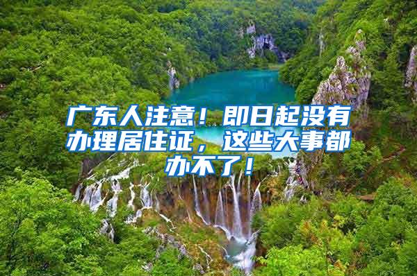 广东人注意！即日起没有办理居住证，这些大事都办不了！