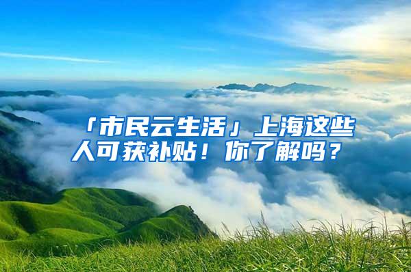 「市民云生活」上海这些人可获补贴！你了解吗？