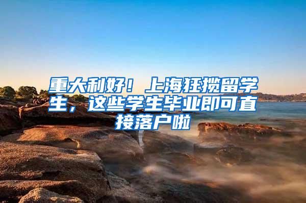 重大利好！上海狂揽留学生，这些学生毕业即可直接落户啦