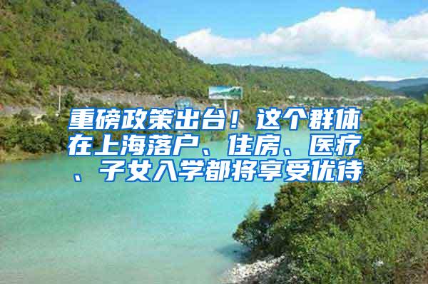 重磅政策出台！这个群体在上海落户、住房、医疗、子女入学都将享受优待