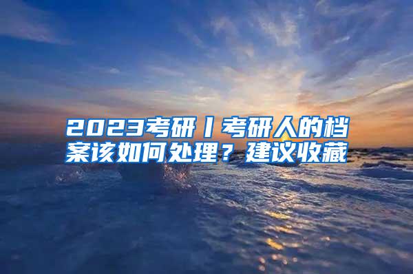 2023考研丨考研人的档案该如何处理？建议收藏