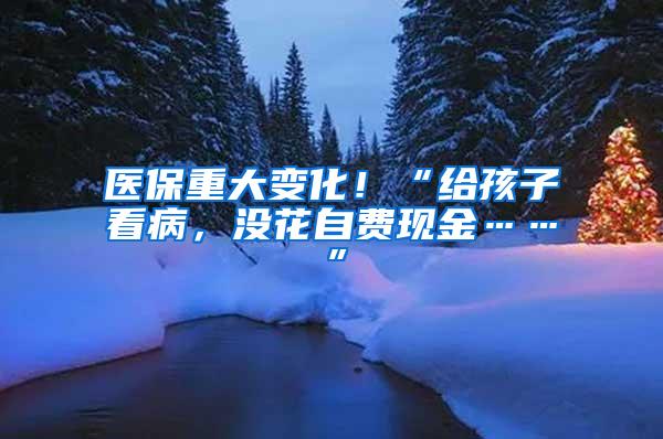 医保重大变化！“给孩子看病，没花自费现金……”