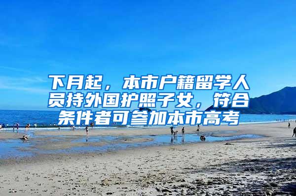 下月起，本市户籍留学人员持外国护照子女，符合条件者可参加本市高考