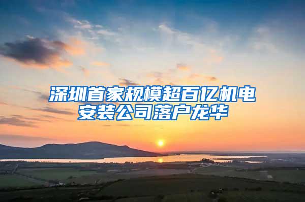 深圳首家规模超百亿机电安装公司落户龙华
