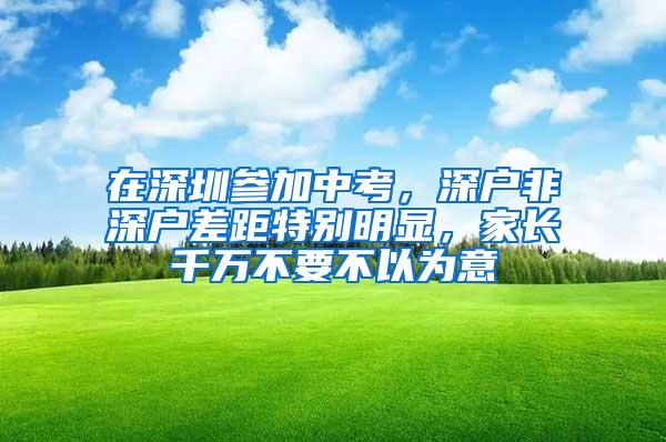 在深圳参加中考，深户非深户差距特别明显，家长千万不要不以为意