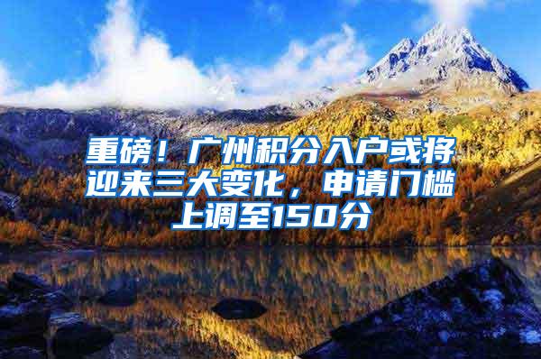 重磅！广州积分入户或将迎来三大变化，申请门槛上调至150分