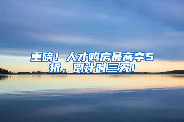 重磅！人才购房最高享5折，倒计时三天！