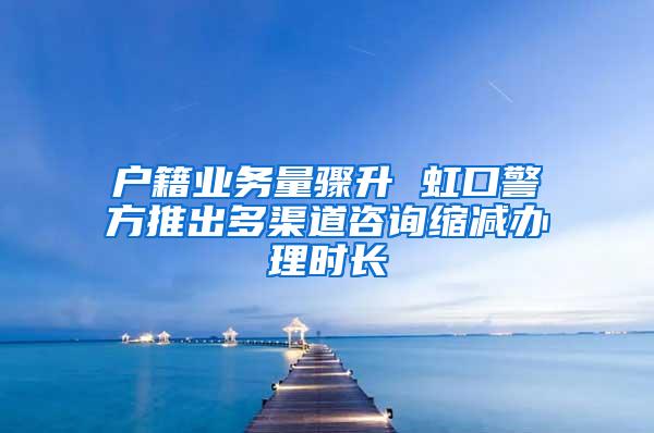 户籍业务量骤升 虹口警方推出多渠道咨询缩减办理时长